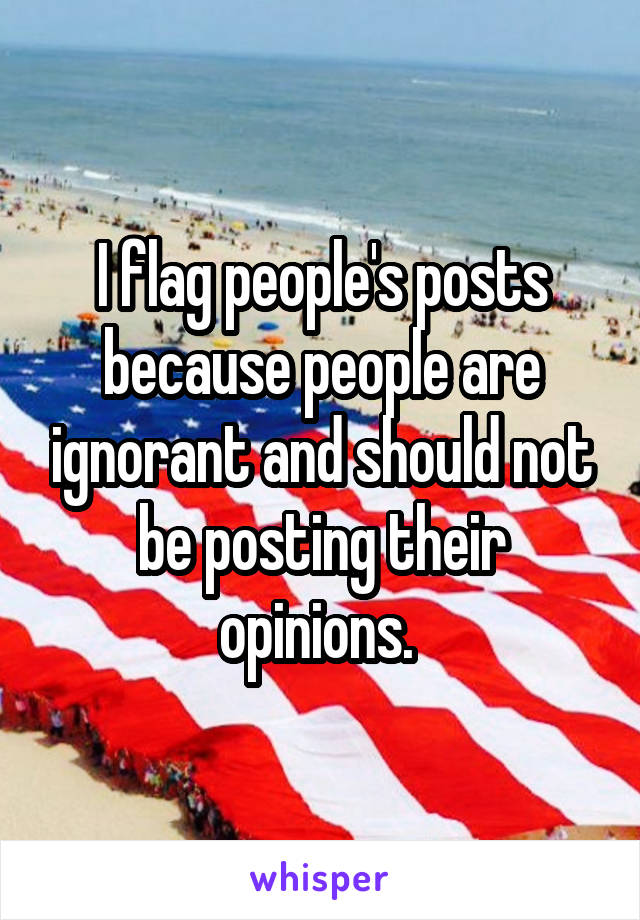 I flag people's posts because people are ignorant and should not be posting their opinions. 