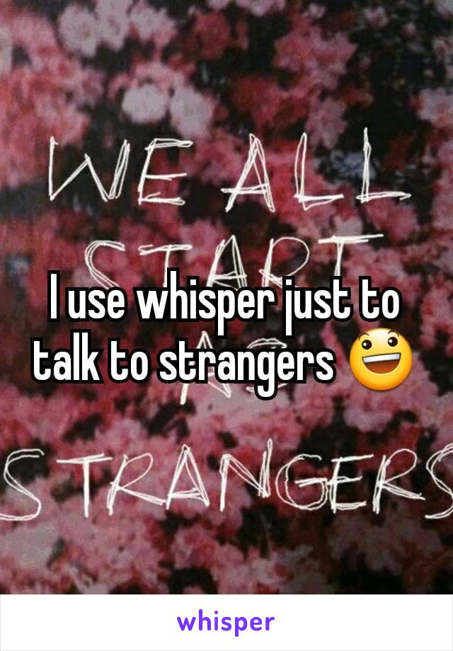 I use whisper just to talk to strangers 😃