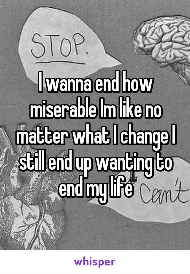 I wanna end how miserable Im like no matter what I change I still end up wanting to end my life