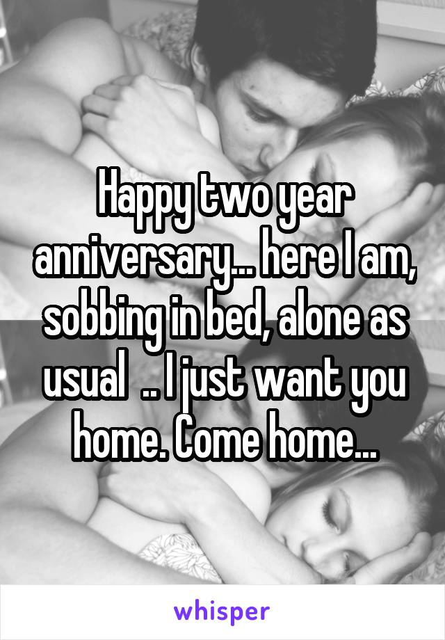 Happy two year anniversary... here I am, sobbing in bed, alone as usual  .. I just want you home. Come home...