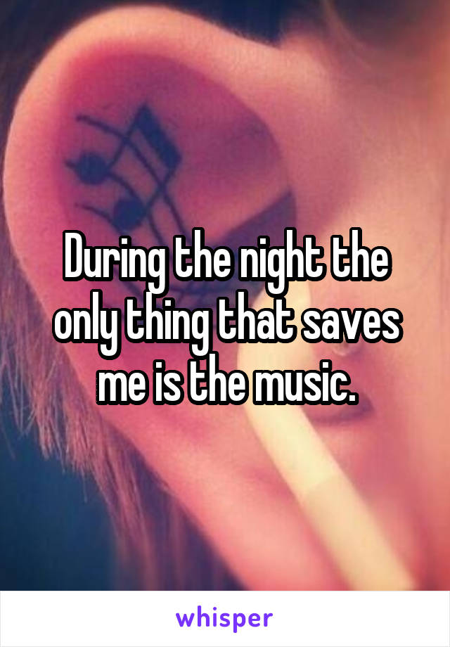 During the night the only thing that saves me is the music.