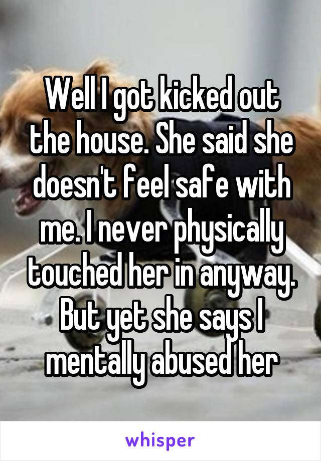 Well I got kicked out the house. She said she doesn't feel safe with me. I never physically touched her in anyway. But yet she says I mentally abused her