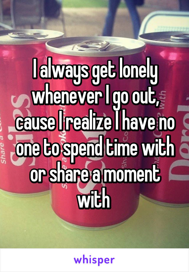 I always get lonely whenever I go out, cause I realize I have no one to spend time with or share a moment with 