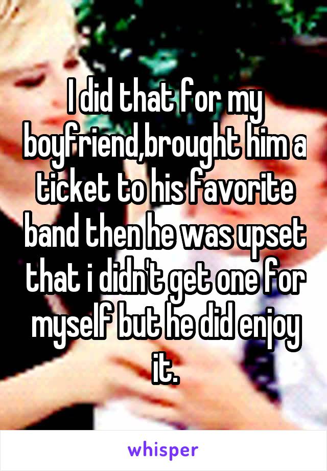 I did that for my boyfriend,brought him a ticket to his favorite band then he was upset that i didn't get one for myself but he did enjoy it.