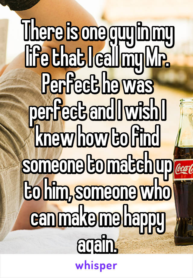 There is one guy in my life that I call my Mr. Perfect he was perfect and I wish I knew how to find someone to match up to him, someone who can make me happy again.