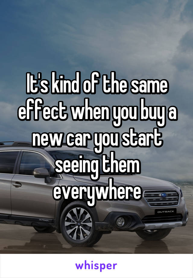 It's kind of the same effect when you buy a new car you start seeing them everywhere