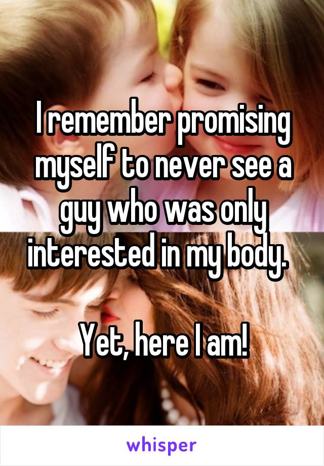 I remember promising myself to never see a guy who was only interested in my body.  

Yet, here I am!