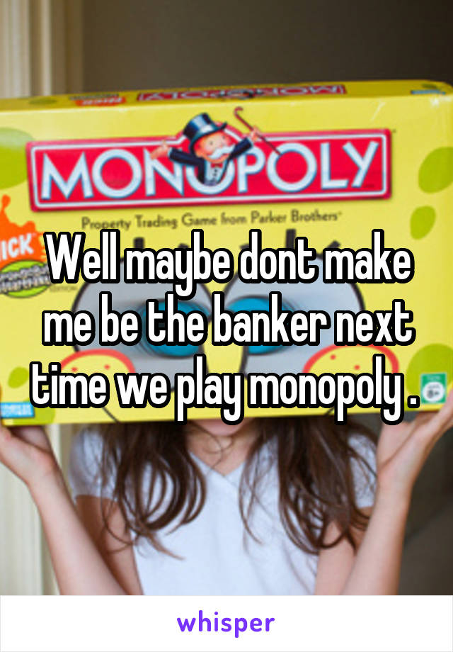 Well maybe dont make me be the banker next time we play monopoly . 