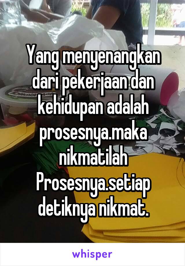 Yang menyenangkan dari pekerjaan dan kehidupan adalah prosesnya.maka nikmatilah Prosesnya.setiap detiknya nikmat.