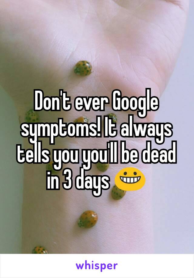 Don't ever Google symptoms! It always tells you you'll be dead in 3 days 😀