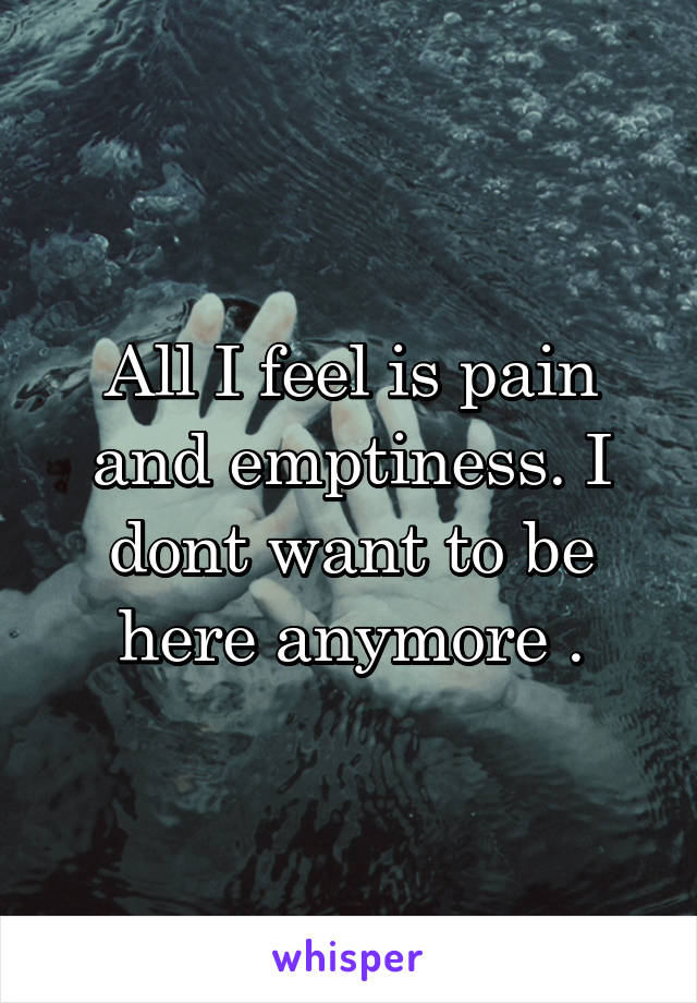 All I feel is pain and emptiness. I dont want to be here anymore .