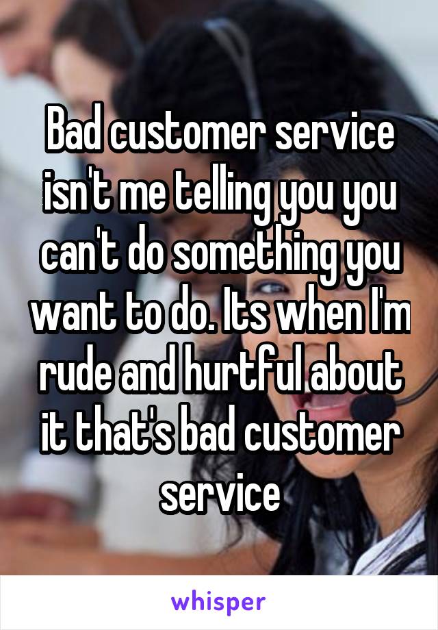 Bad customer service isn't me telling you you can't do something you want to do. Its when I'm rude and hurtful about it that's bad customer service