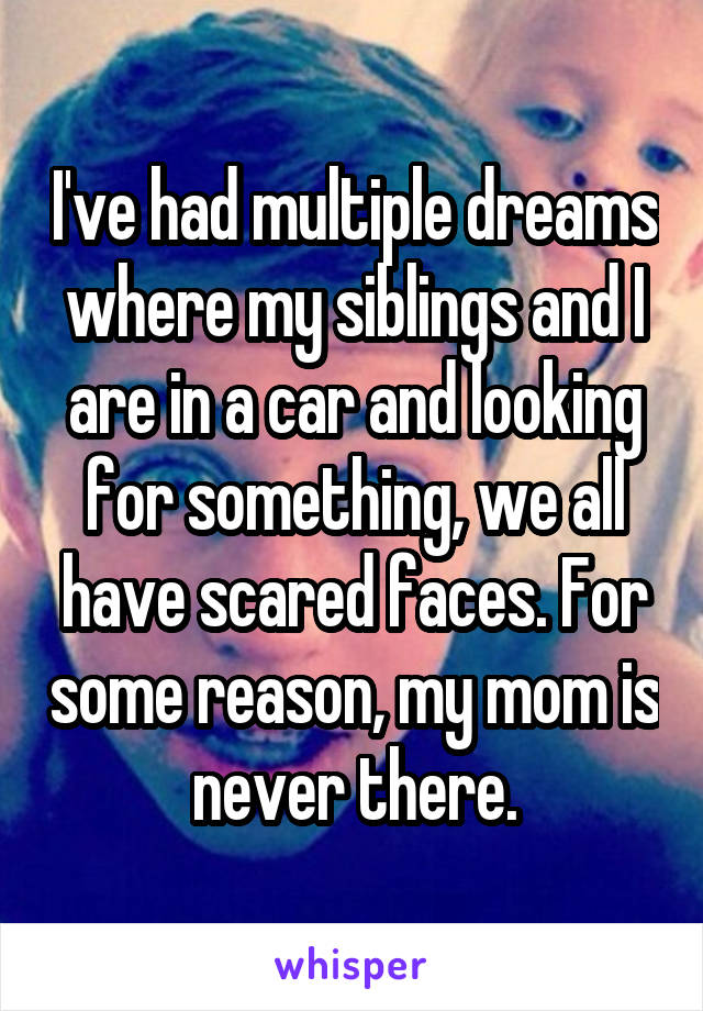 I've had multiple dreams where my siblings and I are in a car and looking for something, we all have scared faces. For some reason, my mom is never there.