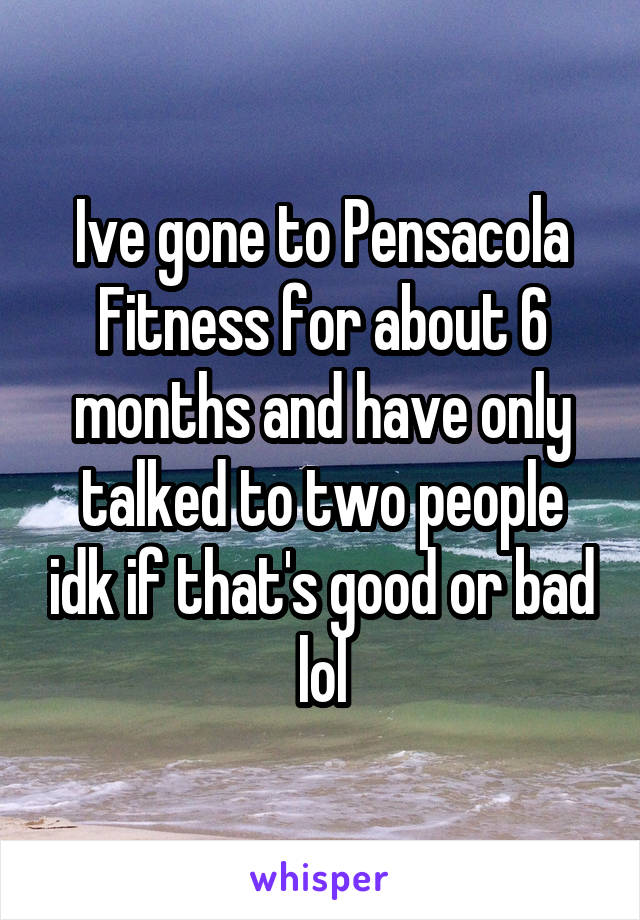 Ive gone to Pensacola Fitness for about 6 months and have only talked to two people idk if that's good or bad lol