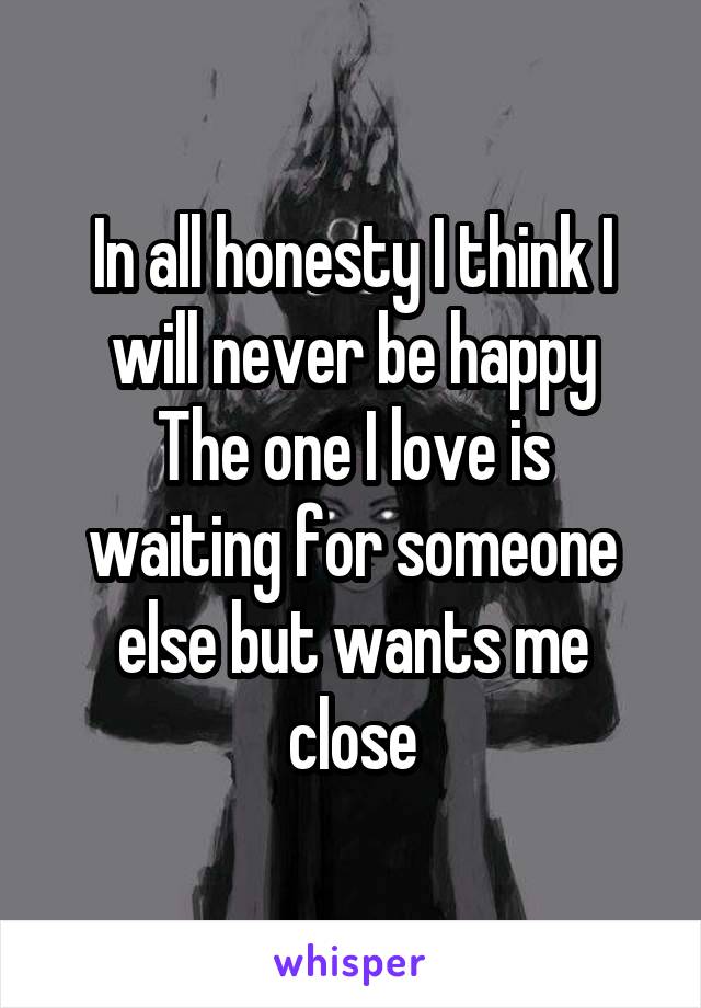 In all honesty I think I will never be happy
The one I love is waiting for someone else but wants me close