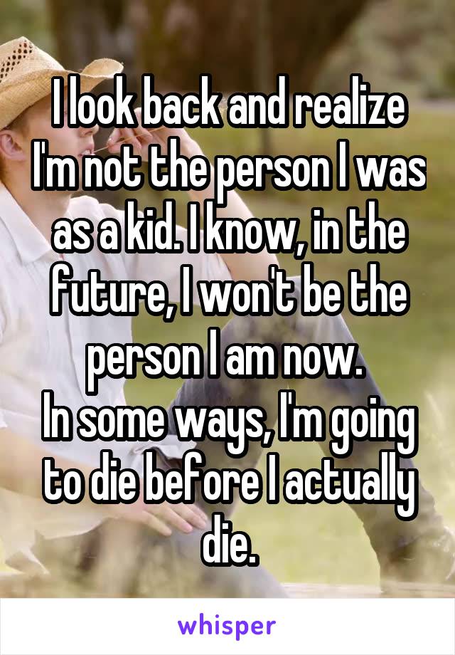 I look back and realize I'm not the person I was as a kid. I know, in the future, I won't be the person I am now. 
In some ways, I'm going to die before I actually die.