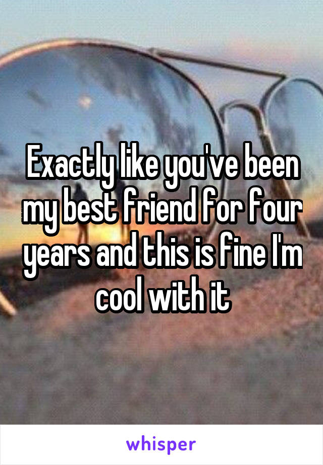 Exactly like you've been my best friend for four years and this is fine I'm cool with it