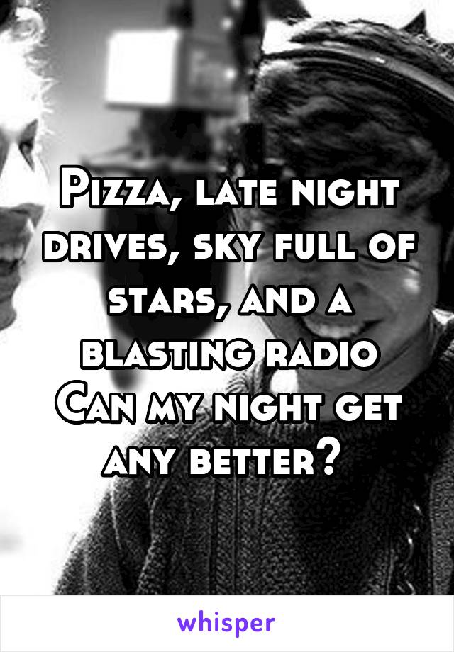 Pizza, late night drives, sky full of stars, and a blasting radio
Can my night get any better? 