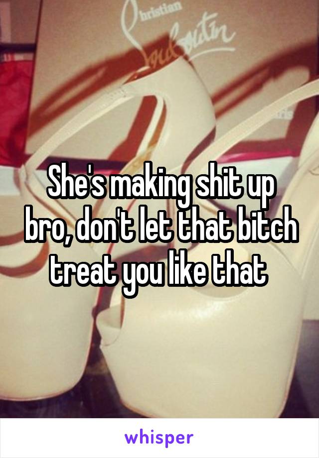 She's making shit up bro, don't let that bitch treat you like that 