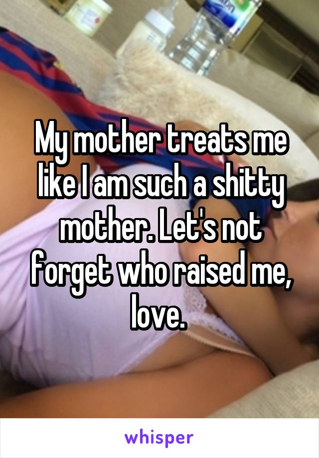 My mother treats me like I am such a shitty mother. Let's not forget who raised me, love. 