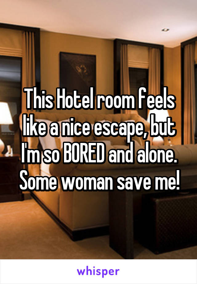 This Hotel room feels like a nice escape, but I'm so BORED and alone. Some woman save me!