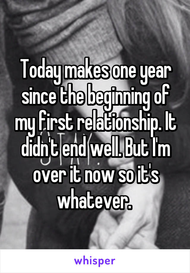Today makes one year since the beginning of my first relationship. It didn't end well. But I'm over it now so it's whatever. 