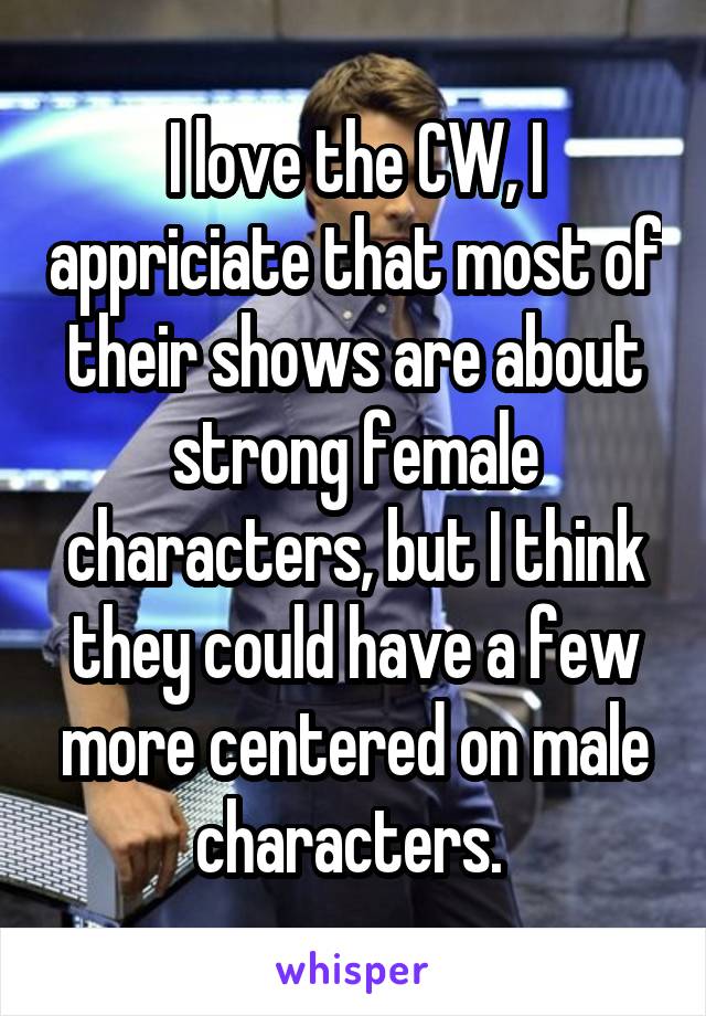 I love the CW, I appriciate that most of their shows are about strong female characters, but I think they could have a few more centered on male characters. 