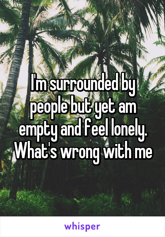 I'm surrounded by people but yet am empty and feel lonely. What's wrong with me