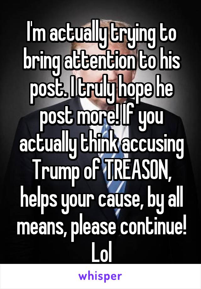 I'm actually trying to bring attention to his post. I truly hope he post more! If you actually think accusing Trump of TREASON, helps your cause, by all means, please continue! Lol