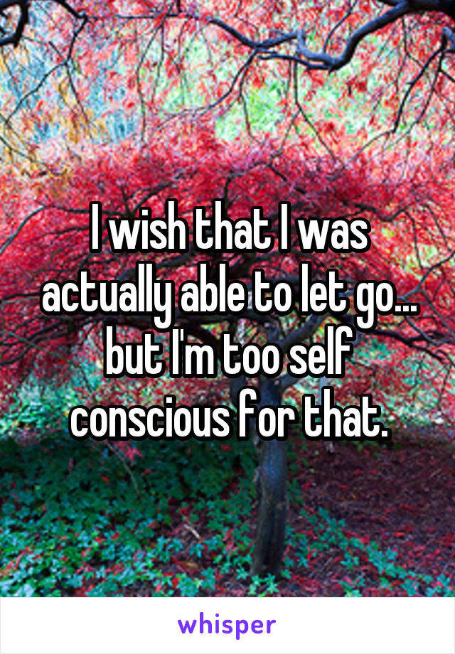 I wish that I was actually able to let go... but I'm too self conscious for that.