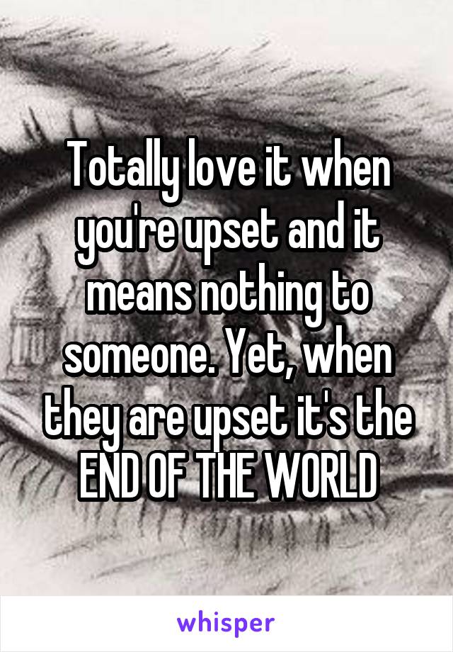 Totally love it when you're upset and it means nothing to someone. Yet, when they are upset it's the END OF THE WORLD