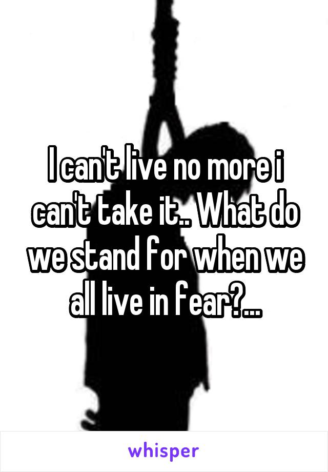 I can't live no more i can't take it.. What do we stand for when we all live in fear?...