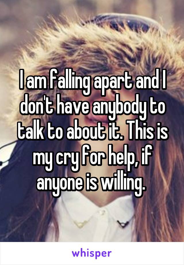 I am falling apart and I don't have anybody to talk to about it. This is my cry for help, if anyone is willing. 