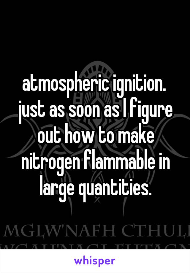 atmospheric ignition.  just as soon as I figure out how to make nitrogen flammable in large quantities.