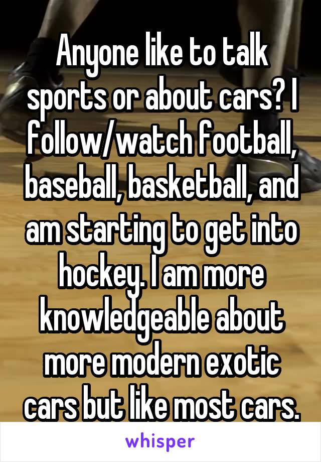 Anyone like to talk sports or about cars? I follow/watch football, baseball, basketball, and am starting to get into hockey. I am more knowledgeable about more modern exotic cars but like most cars.