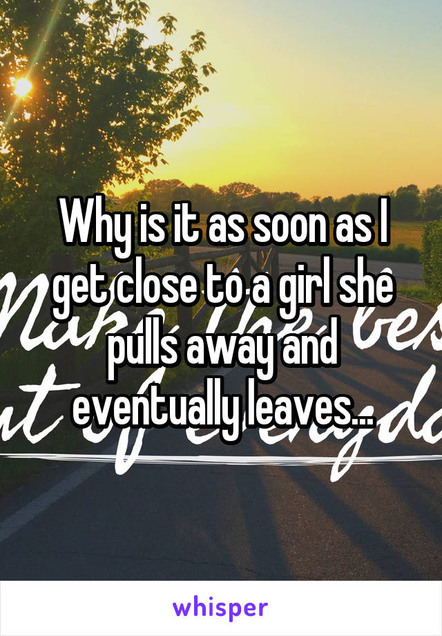 Why is it as soon as I get close to a girl she pulls away and eventually leaves...