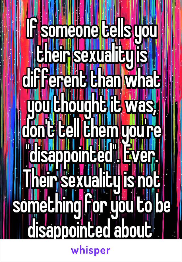 If someone tells you their sexuality is different than what you thought it was, don't tell them you're "disappointed". Ever. Their sexuality is not something for you to be disappointed about 