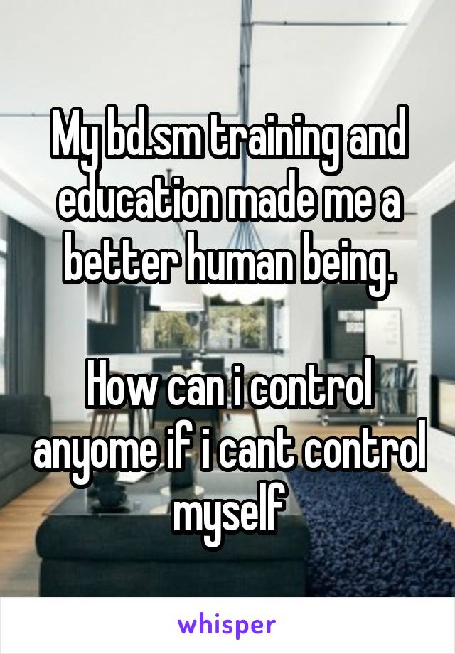 My bd.sm training and education made me a better human being.

How can i control anyome if i cant control myself