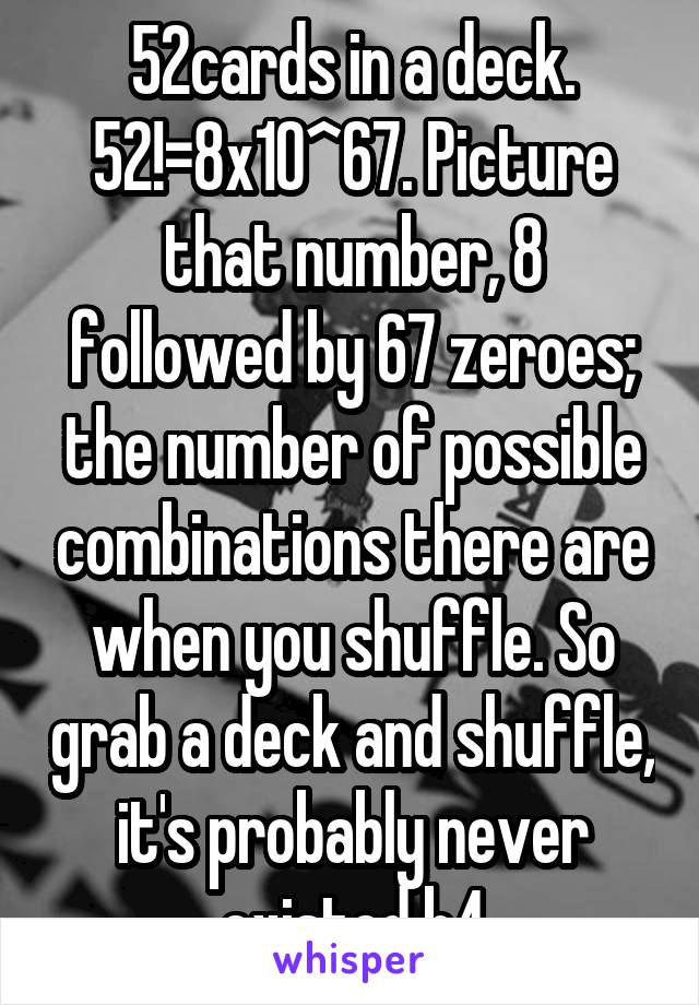 52cards in a deck. 52!=8x10^67. Picture that number, 8 followed by 67 zeroes; the number of possible combinations there are when you shuffle. So grab a deck and shuffle, it's probably never existed b4