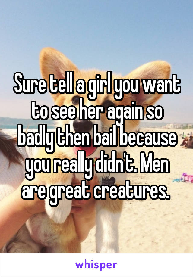 Sure tell a girl you want to see her again so badly then bail because you really didn't. Men are great creatures. 