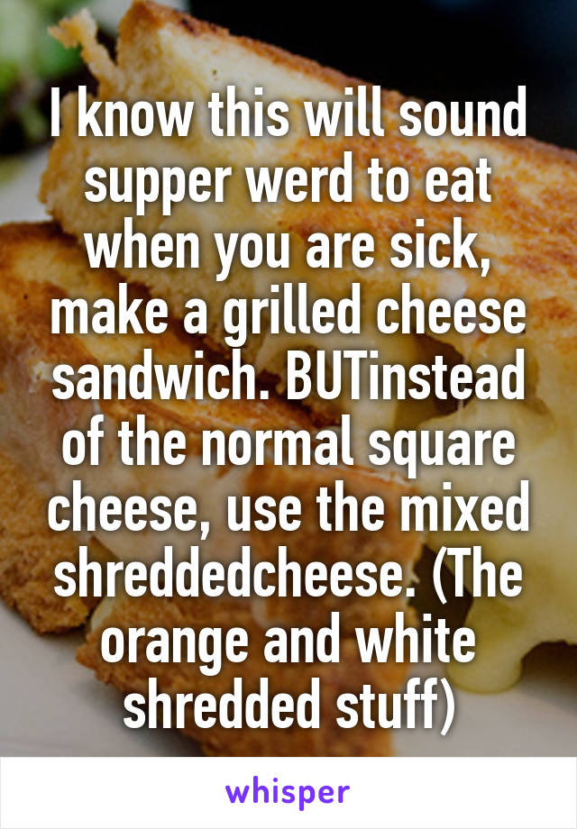 I know this will sound supper werd to eat when you are sick, make a grilled cheese sandwich. BUTinstead of the normal square cheese, use the mixed shreddedcheese. (The orange and white shredded stuff)