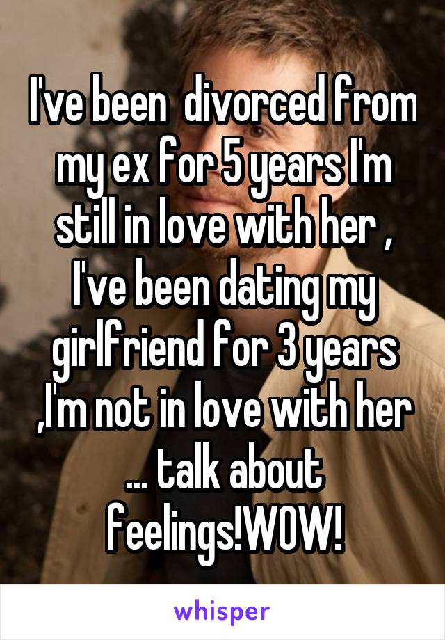 I've been  divorced from my ex for 5 years I'm still in love with her , I've been dating my girlfriend for 3 years ,I'm not in love with her ... talk about feelings!WOW!