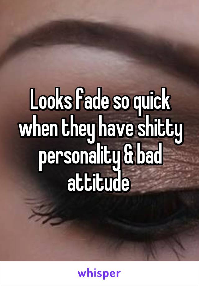 Looks fade so quick when they have shitty personality & bad attitude 