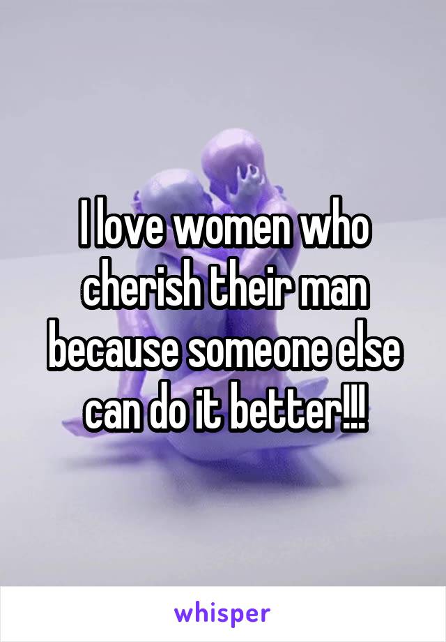 I love women who cherish their man because someone else can do it better!!!