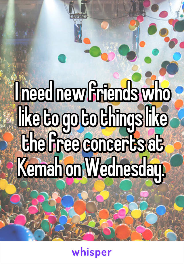 I need new friends who like to go to things like the free concerts at Kemah on Wednesday. 