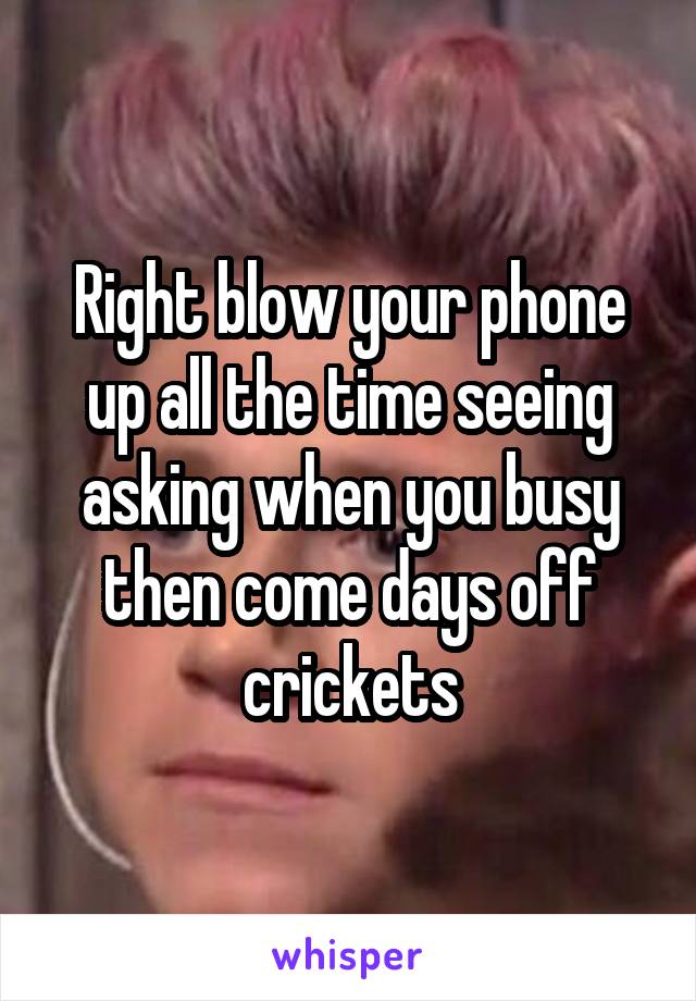 Right blow your phone up all the time seeing asking when you busy then come days off crickets