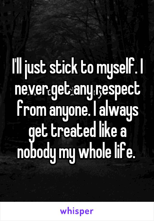 I'll just stick to myself. I never get any respect from anyone. I always get treated like a nobody my whole life. 