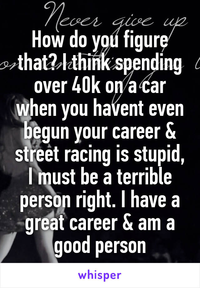 How do you figure that? I think spending over 40k on a car when you havent even begun your career & street racing is stupid, I must be a terrible person right. I have a great career & am a good person