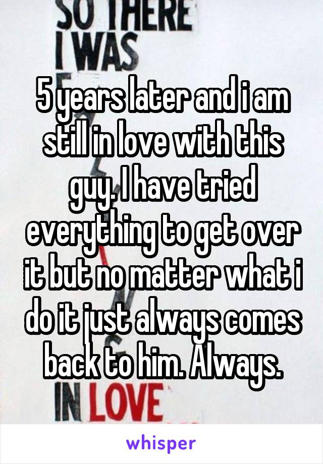 5 years later and i am still in love with this guy. I have tried everything to get over it but no matter what i do it just always comes back to him. Always.