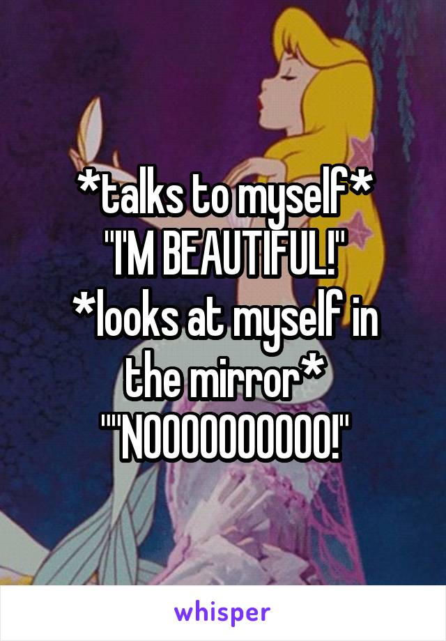 *talks to myself*
"I'M BEAUTIFUL!"
*looks at myself in the mirror*
""NOOOOOOOOOO!"